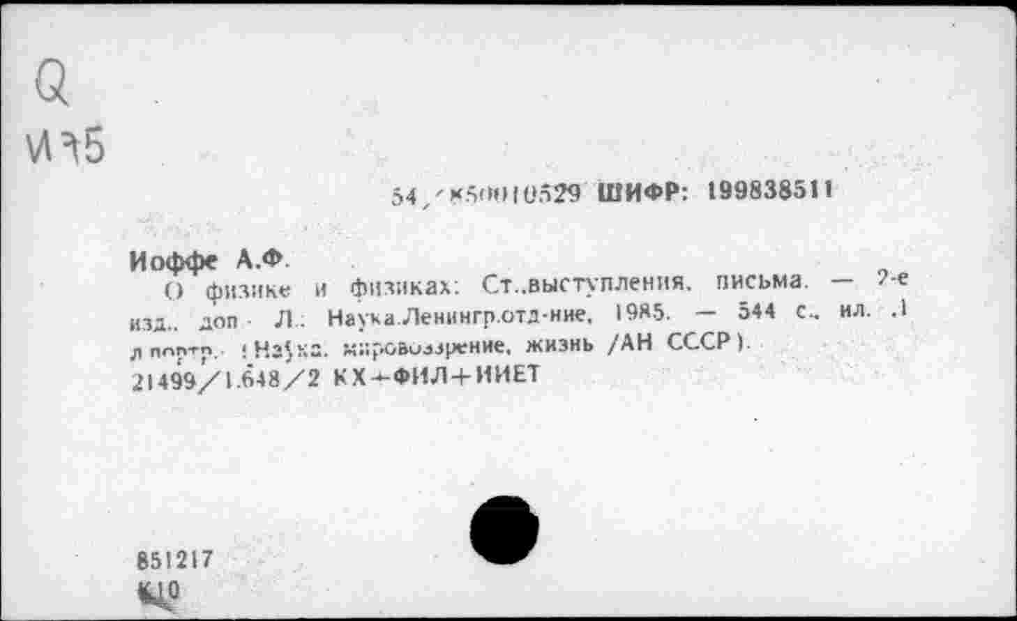 ﻿а
54/*5(ИН1'529 ШИФР: 199838511
Иоффе А.Ф.
О физике и физиках. Ст..выступления, письма. — /е изд.. ДОП Л : Наука.Ленингр.отд-ние, 1985. — 544 с., ил. .1 ппптр,- <	мировоззрение, жизнь /АН СССР).
21499/1.648/2 КХ-*-ФИЛ+ИИЕТ
851217 (ЦО